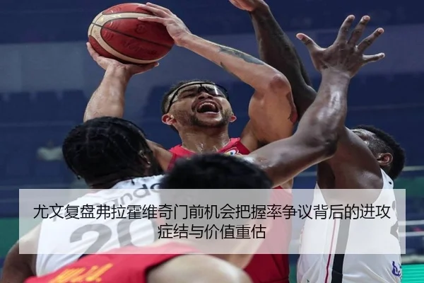 尤文复盘弗拉霍维奇门前机会把握率争议背后的进攻症结与价值重估