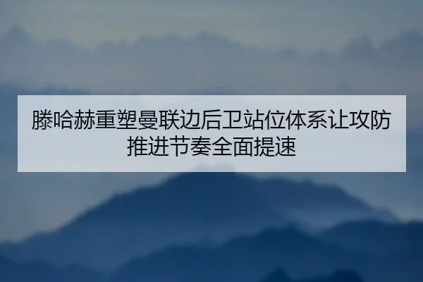 滕哈赫重塑曼联边后卫站位体系让攻防推进节奏全面提速